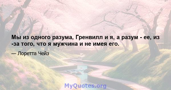 Мы из одного разума, Гренвилл и я, а разум - ее, из -за того, что я мужчина и не имея его.