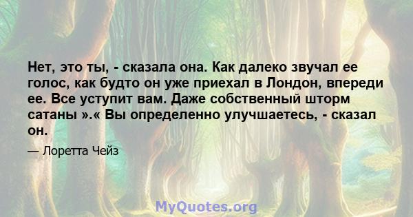 Нет, это ты, - сказала она. Как далеко звучал ее голос, как будто он уже приехал в Лондон, впереди ее. Все уступит вам. Даже собственный шторм сатаны ».« Вы определенно улучшаетесь, - сказал он.