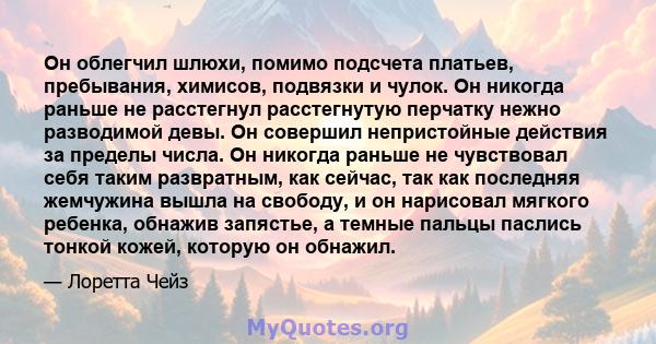 Он облегчил шлюхи, помимо подсчета платьев, пребывания, химисов, подвязки и чулок. Он никогда раньше не расстегнул расстегнутую перчатку нежно разводимой девы. Он совершил непристойные действия за пределы числа. Он