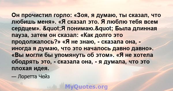 Он прочистил горло: «Зоя, я думаю, ты сказал, что любишь меня». «Я сказал это. Я люблю тебя всем сердцем». "Я понимаю." Была длинная пауза, затем он сказал: «Как долго это продолжалось?» «Я не знаю, - сказала