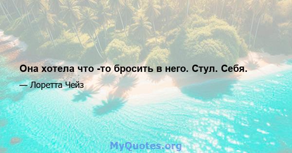 Она хотела что -то бросить в него. Стул. Себя.