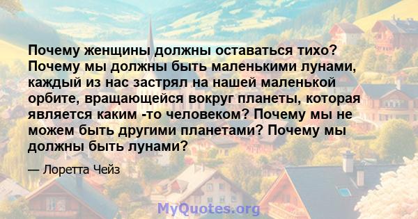 Почему женщины должны оставаться тихо? Почему мы должны быть маленькими лунами, каждый из нас застрял на нашей маленькой орбите, вращающейся вокруг планеты, которая является каким -то человеком? Почему мы не можем быть