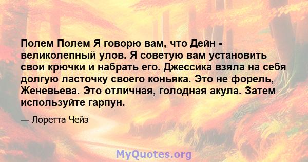 Полем Полем Я говорю вам, что Дейн - великолепный улов. Я советую вам установить свои крючки и набрать его. Джессика взяла на себя долгую ласточку своего коньяка. Это не форель, Женевьева. Это отличная, голодная акула.