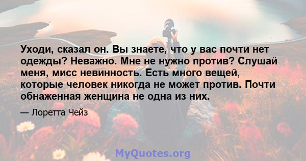 Уходи, сказал он. Вы знаете, что у вас почти нет одежды? Неважно. Мне не нужно против? Слушай меня, мисс невинность. Есть много вещей, которые человек никогда не может против. Почти обнаженная женщина не одна из них.