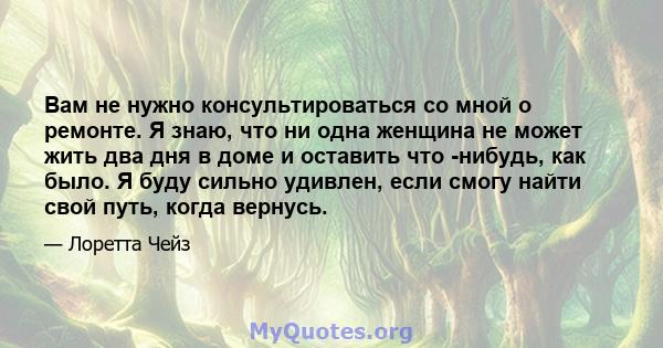 Вам не нужно консультироваться со мной о ремонте. Я знаю, что ни одна женщина не может жить два дня в доме и оставить что -нибудь, как было. Я буду сильно удивлен, если смогу найти свой путь, когда вернусь.