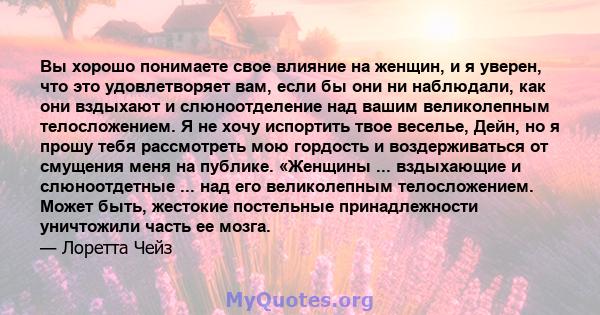 Вы хорошо понимаете свое влияние на женщин, и я уверен, что это удовлетворяет вам, если бы они ни наблюдали, как они вздыхают и слюноотделение над вашим великолепным телосложением. Я не хочу испортить твое веселье,