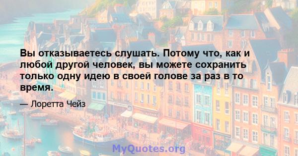 Вы отказываетесь слушать. Потому что, как и любой другой человек, вы можете сохранить только одну идею в своей голове за раз в то время.