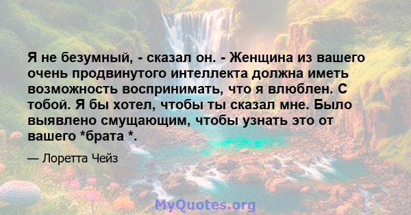 Я не безумный, - сказал он. - Женщина из вашего очень продвинутого интеллекта должна иметь возможность воспринимать, что я влюблен. С тобой. Я бы хотел, чтобы ты сказал мне. Было выявлено смущающим, чтобы узнать это от