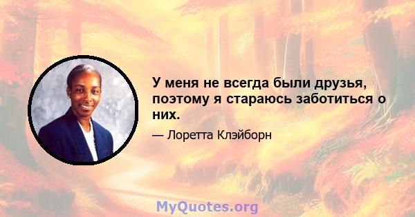 У меня не всегда были друзья, поэтому я стараюсь заботиться о них.