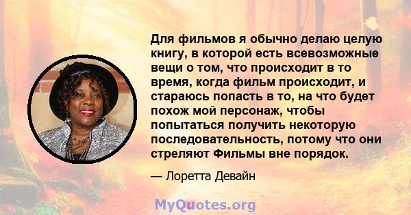 Для фильмов я обычно делаю целую книгу, в которой есть всевозможные вещи о том, что происходит в то время, когда фильм происходит, и стараюсь попасть в то, на что будет похож мой персонаж, чтобы попытаться получить