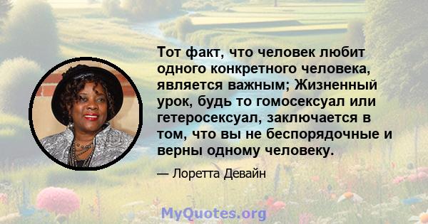 Тот факт, что человек любит одного конкретного человека, является важным; Жизненный урок, будь то гомосексуал или гетеросексуал, заключается в том, что вы не беспорядочные и верны одному человеку.