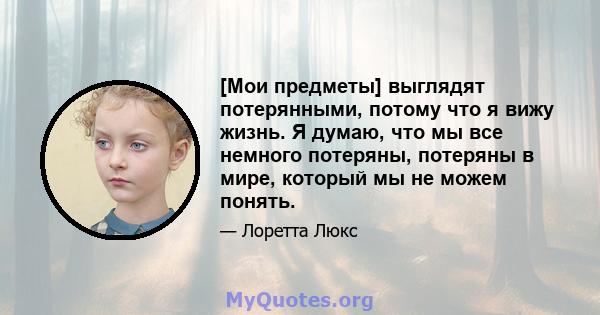 [Мои предметы] выглядят потерянными, потому что я вижу жизнь. Я думаю, что мы все немного потеряны, потеряны в мире, который мы не можем понять.