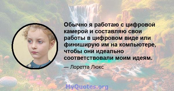 Обычно я работаю с цифровой камерой и составляю свои работы в цифровом виде или финиширую им на компьютере, чтобы они идеально соответствовали моим идеям.