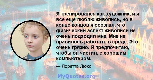 Я тренировался как художник, и я все еще люблю живопись, но в конце концов я осознал, что физический аспект живописи не очень подходил мне. Мне не нравилось работать в среде. Это очень грязно. Я предпочитаю, чтобы он