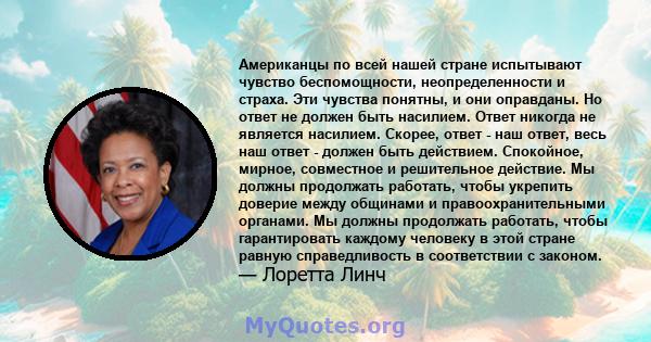 Американцы по всей нашей стране испытывают чувство беспомощности, неопределенности и страха. Эти чувства понятны, и они оправданы. Но ответ не должен быть насилием. Ответ никогда не является насилием. Скорее, ответ -