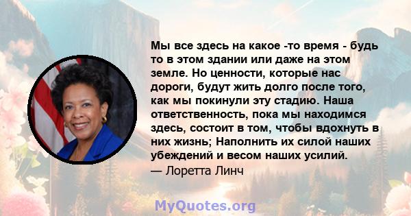 Мы все здесь на какое -то время - будь то в этом здании или даже на этом земле. Но ценности, которые нас дороги, будут жить долго после того, как мы покинули эту стадию. Наша ответственность, пока мы находимся здесь,