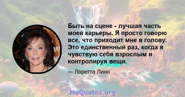 Быть на сцене - лучшая часть моей карьеры. Я просто говорю все, что приходит мне в голову. Это единственный раз, когда я чувствую себя взрослым и контролируя вещи.