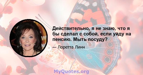 Действительно, я не знаю, что я бы сделал с собой, если уйду на пенсию. Мыть посуду?