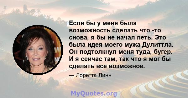 Если бы у меня была возможность сделать что -то снова, я бы не начал петь. Это была идея моего мужа Дулиттла. Он подтолкнул меня туда, бугер. И я сейчас там, так что я мог бы сделать все возможное.