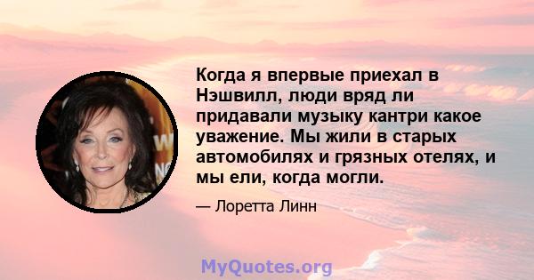 Когда я впервые приехал в Нэшвилл, люди вряд ли придавали музыку кантри какое уважение. Мы жили в старых автомобилях и грязных отелях, и мы ели, когда могли.