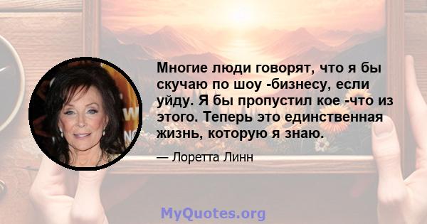 Многие люди говорят, что я бы скучаю по шоу -бизнесу, если уйду. Я бы пропустил кое -что из этого. Теперь это единственная жизнь, которую я знаю.