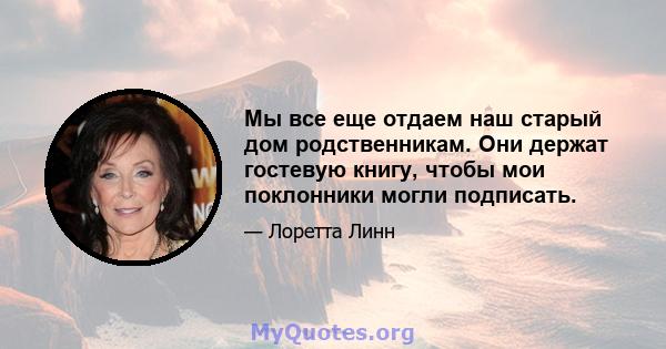 Мы все еще отдаем наш старый дом родственникам. Они держат гостевую книгу, чтобы мои поклонники могли подписать.