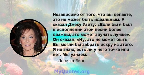 Независимо от того, что вы делаете, это не может быть идеальным. Я сказал Джеку Уайту: «Если бы я был в исполнении этой песни более дважды, это может звучать лучше». Он сказал: «Ну, это не может быть. Вы могли бы