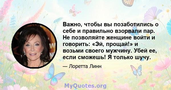 Важно, чтобы вы позаботились о себе и правильно взорвали пар. Не позволяйте женщине войти и говорить: «Эй, прощай!» и возьми своего мужчину. Убей ее, если сможешь! Я только шучу.