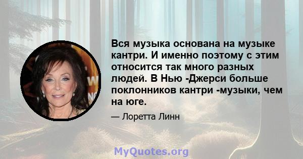 Вся музыка основана на музыке кантри. И именно поэтому с этим относится так много разных людей. В Нью -Джерси больше поклонников кантри -музыки, чем на юге.