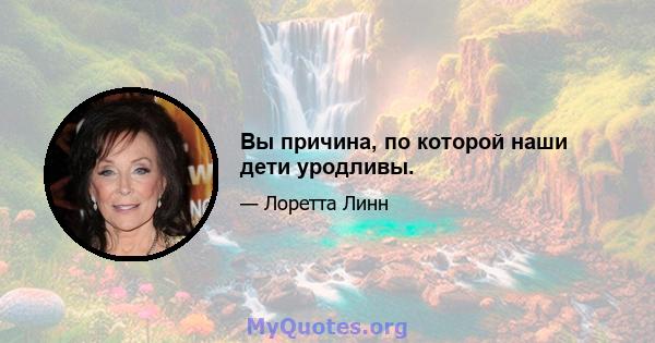 Вы причина, по которой наши дети уродливы.