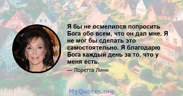 Я бы не осмелился попросить Бога обо всем, что он дал мне. Я не мог бы сделать это самостоятельно. Я благодарю Бога каждый день за то, что у меня есть.