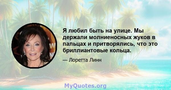 Я любил быть на улице. Мы держали молниеносных жуков в пальцах и притворялись, что это бриллиантовые кольца.