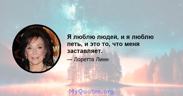 Я люблю людей, и я люблю петь, и это то, что меня заставляет.