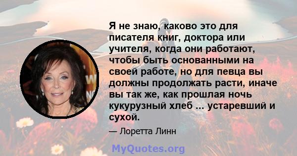 Я не знаю, каково это для писателя книг, доктора или учителя, когда они работают, чтобы быть основанными на своей работе, но для певца вы должны продолжать расти, иначе вы так же, как прошлая ночь кукурузный хлеб ...