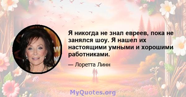 Я никогда не знал евреев, пока не занялся шоу. Я нашел их настоящими умными и хорошими работниками.