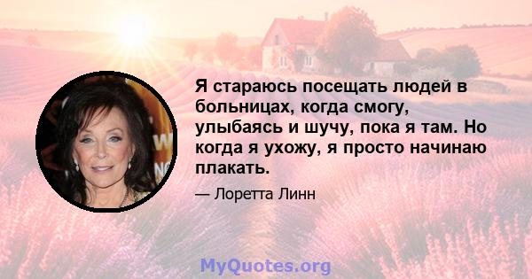 Я стараюсь посещать людей в больницах, когда смогу, улыбаясь и шучу, пока я там. Но когда я ухожу, я просто начинаю плакать.