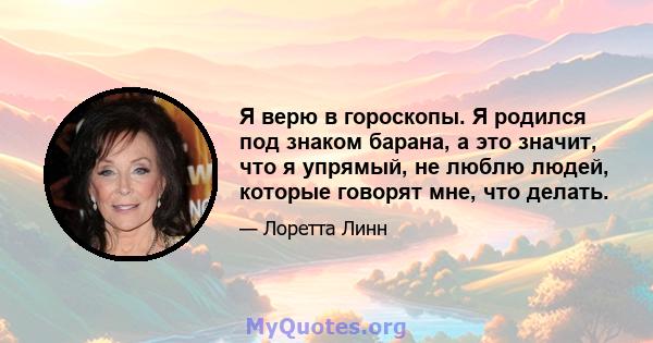 Я верю в гороскопы. Я родился под знаком барана, а это значит, что я упрямый, не люблю людей, которые говорят мне, что делать.