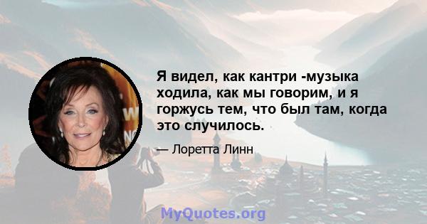 Я видел, как кантри -музыка ходила, как мы говорим, и я горжусь тем, что был там, когда это случилось.