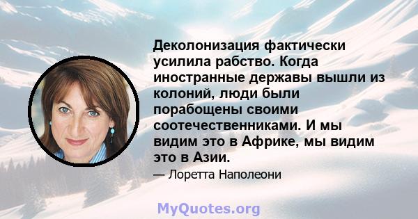 Деколонизация фактически усилила рабство. Когда иностранные державы вышли из колоний, люди были порабощены своими соотечественниками. И мы видим это в Африке, мы видим это в Азии.