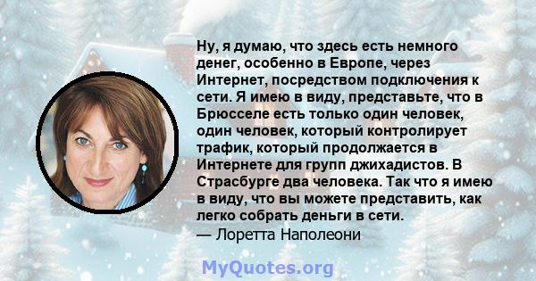 Ну, я думаю, что здесь есть немного денег, особенно в Европе, через Интернет, посредством подключения к сети. Я имею в виду, представьте, что в Брюсселе есть только один человек, один человек, который контролирует