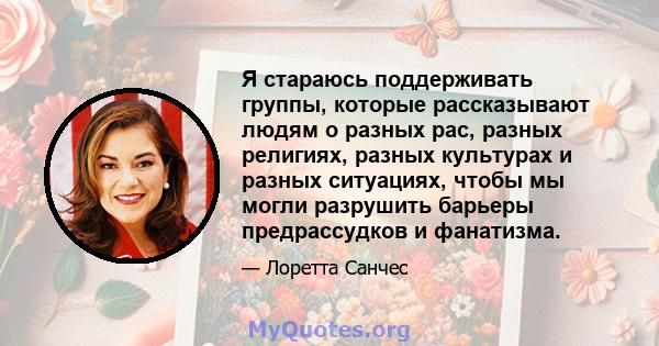 Я стараюсь поддерживать группы, которые рассказывают людям о разных рас, разных религиях, разных культурах и разных ситуациях, чтобы мы могли разрушить барьеры предрассудков и фанатизма.