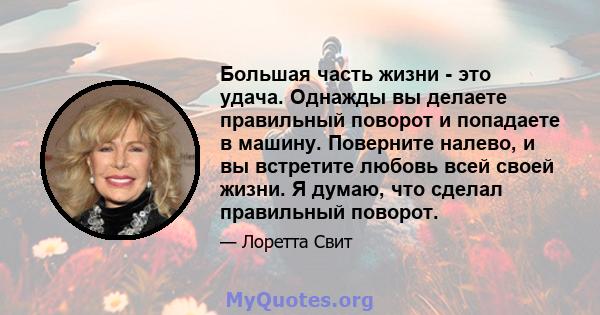 Большая часть жизни - это удача. Однажды вы делаете правильный поворот и попадаете в машину. Поверните налево, и вы встретите любовь всей своей жизни. Я думаю, что сделал правильный поворот.