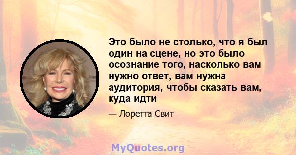 Это было не столько, что я был один на сцене, но это было осознание того, насколько вам нужно ответ, вам нужна аудитория, чтобы сказать вам, куда идти