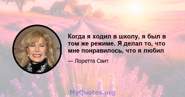 Когда я ходил в школу, я был в том же режиме. Я делал то, что мне понравилось, что я любил