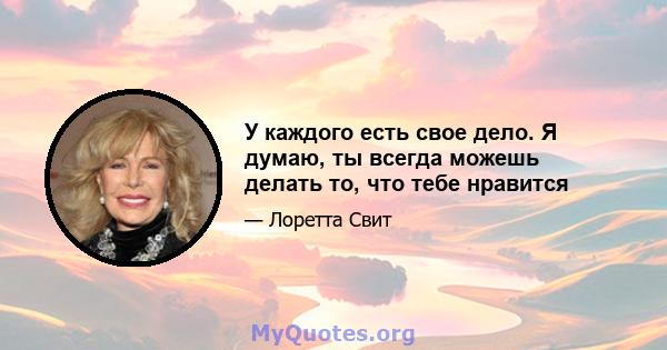 У каждого есть свое дело. Я думаю, ты всегда можешь делать то, что тебе нравится