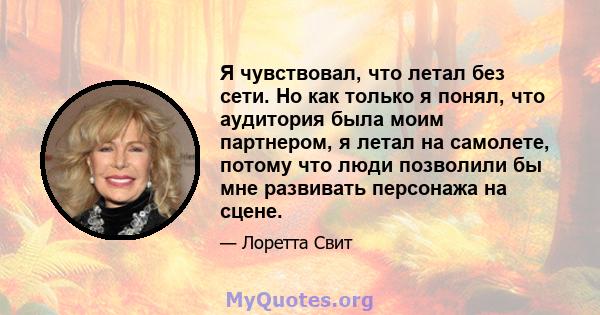 Я чувствовал, что летал без сети. Но как только я понял, что аудитория была моим партнером, я летал на самолете, потому что люди позволили бы мне развивать персонажа на сцене.