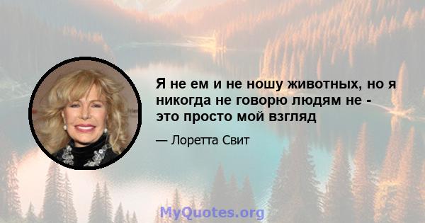 Я не ем и не ношу животных, но я никогда не говорю людям не - это просто мой взгляд