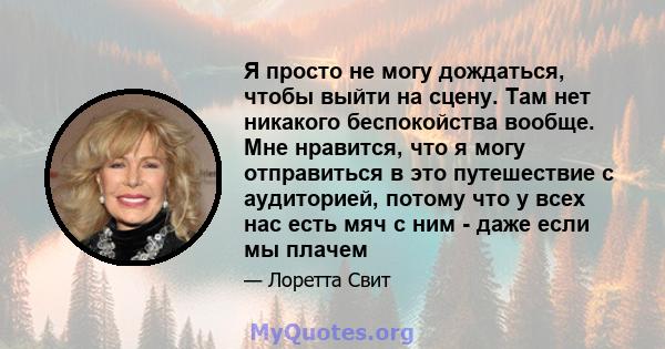 Я просто не могу дождаться, чтобы выйти на сцену. Там нет никакого беспокойства вообще. Мне нравится, что я могу отправиться в это путешествие с аудиторией, потому что у всех нас есть мяч с ним - даже если мы плачем