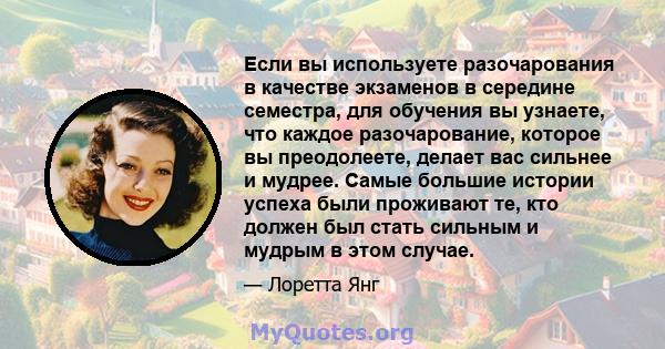 Если вы используете разочарования в качестве экзаменов в середине семестра, для обучения вы узнаете, что каждое разочарование, которое вы преодолеете, делает вас сильнее и мудрее. Самые большие истории успеха были