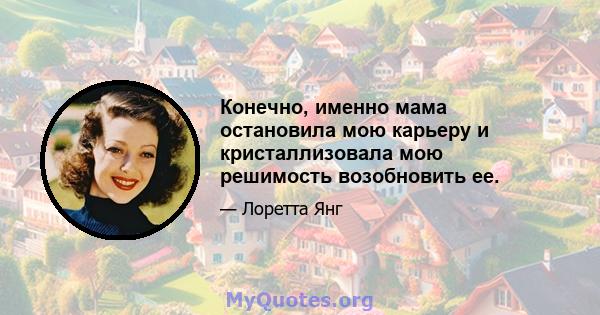 Конечно, именно мама остановила мою карьеру и кристаллизовала мою решимость возобновить ее.